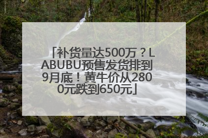 补货量达500万？LABUBU预售发货排到9月底！黄牛价从2800元跌到650元