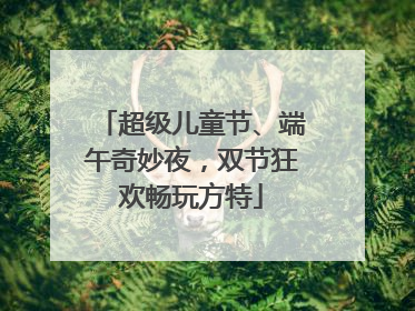 超级儿童节、端午奇妙夜，双节狂欢畅玩方特