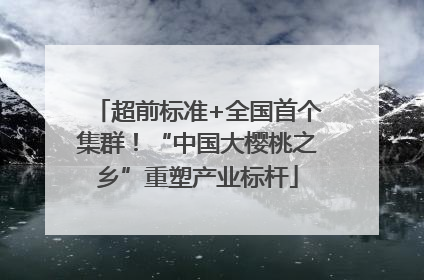 超前标准+全国首个集群！“中国大樱桃之乡”重塑产业标杆