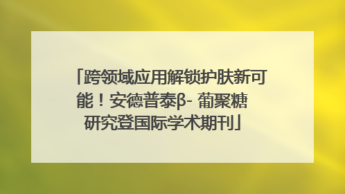 跨领域应用解锁护肤新可能！安德普泰β- 葡聚糖研究登国际学术期刊