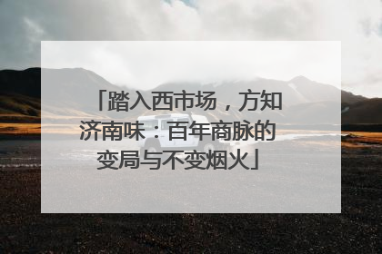 踏入西市场，方知济南味：百年商脉的变局与不变烟火
