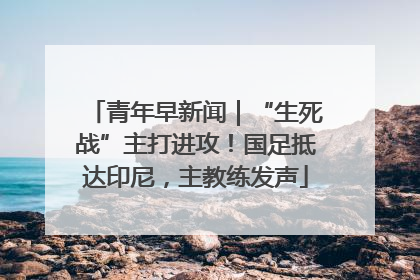 青年早新闻｜“生死战”主打进攻！国足抵达印尼，主教练发声