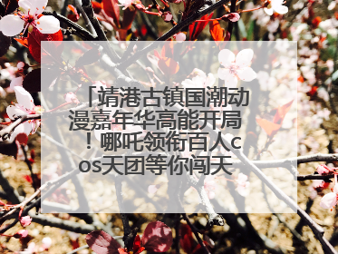 靖港古镇国潮动漫嘉年华高能开局！哪吒领衔百人cos天团等你闯天关、赢豪礼！