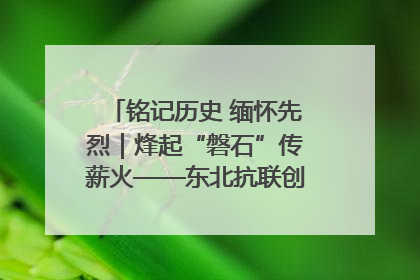 铭记历史 缅怀先烈｜烽起“磐石”传薪火——东北抗联创建地的振兴新篇
