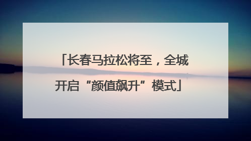 长春马拉松将至，全城开启“颜值飙升”模式
