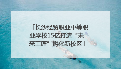 长沙经贸职业中等职业学校15亿打造“未来工匠”孵化新校区