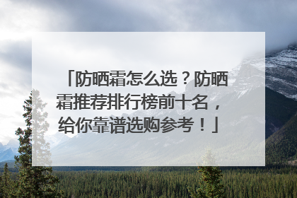 防晒霜怎么选？防晒霜推荐排行榜前十名，给你靠谱选购参考！
