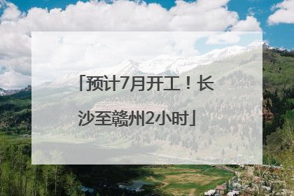 预计7月开工！长沙至赣州2小时
