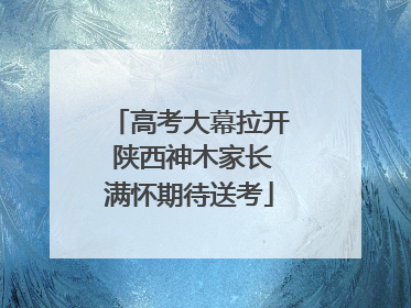 高考大幕拉开 陕西神木家长满怀期待送考
