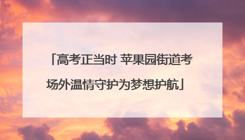 高考正当时 苹果园街道考场外温情守护为梦想护航