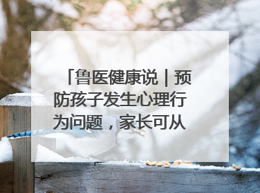 鲁医健康说｜预防孩子发生心理行为问题，家长可从这几方面着手
