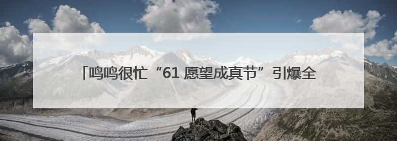 鸣鸣很忙“61 愿望成真节”引爆全民参与，让普惠零食消费体验触手可及