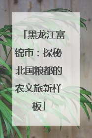 黑龙江富锦市：探秘北国粮都的农文旅新样板