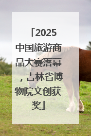 2025中国旅游商品大赛落幕，吉林省博物院文创获奖
