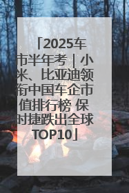 2025车市半年考｜小米、比亚迪领衔中国车企市值排行榜 保时捷跌出全球TOP10