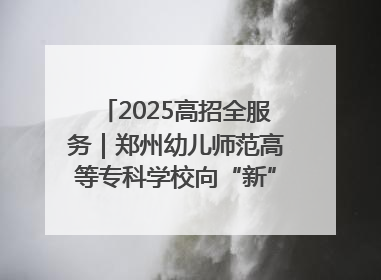 2025高招全服务｜郑州幼儿师范高等专科学校向“新”聚力向“优”提质 努力打造特色鲜明的高水平师范院校