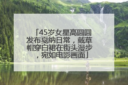 45岁女星高圆圆发布戛纳日常，戴草帽穿白裙在街头漫步，宛如电影画面