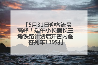 5月31日迎客流最高峰！端午小长假长三角铁路计划增开管内临客列车139对