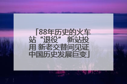 88年历史的火车站“退役” 新站投用 新老交替间见证中国历史发展巨变